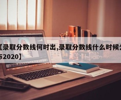 【录取分数线何时出,录取分数线什么时候公布2020】