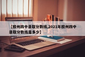 【胶州四中录取分数线,2021年胶州四中录取分数线是多少】