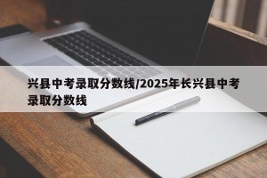 兴县中考录取分数线/2025年长兴县中考录取分数线
