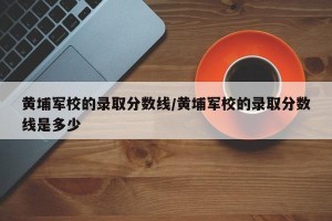 黄埔军校的录取分数线/黄埔军校的录取分数线是多少