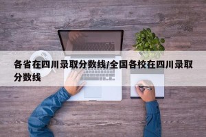 各省在四川录取分数线/全国各校在四川录取分数线