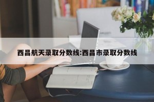 西昌航天录取分数线:西昌市录取分数线
