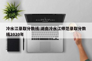 冷水江录取分数线:湖南冷水江师范录取分数线2020年
