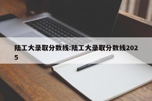 陆工大录取分数线:陆工大录取分数线2025