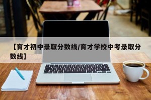 【育才初中录取分数线/育才学校中考录取分数线】