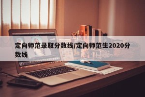 定向师范录取分数线/定向师范生2020分数线