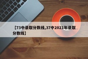 【73中录取分数线,37中2021年录取分数线】