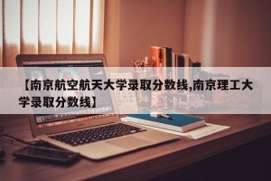 【南京航空航天大学录取分数线,南京理工大学录取分数线】