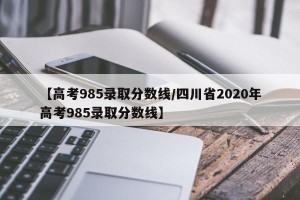 【高考985录取分数线/四川省2020年高考985录取分数线】