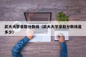 武大大学录取分数线（武大大学录取分数线是多少）