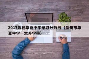 2017盘县华夏中学录取分数线（盘州市华夏中学一本升学率）