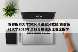 首都医科大学2016年录取分数线/首都医科大学2016年录取分数线浙江临床医学