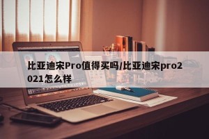 比亚迪宋Pro值得买吗/比亚迪宋pro2021怎么样
