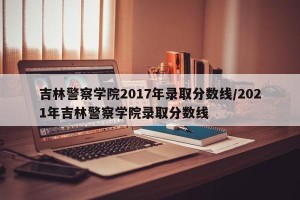 吉林警察学院2017年录取分数线/2021年吉林警察学院录取分数线
