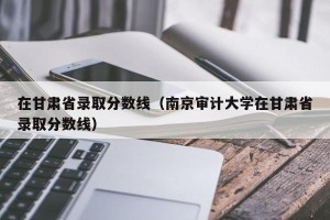 在甘肃省录取分数线（南京审计大学在甘肃省录取分数线）