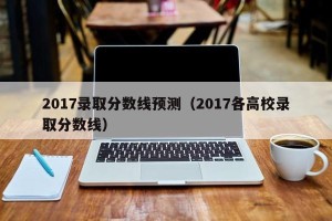 2017录取分数线预测（2017各高校录取分数线）