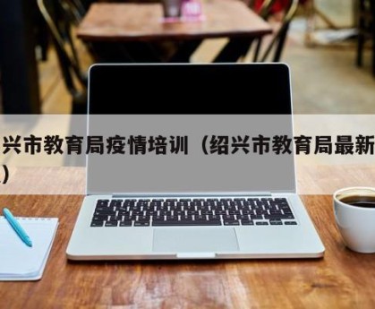 绍兴市教育局疫情培训（绍兴市教育局最新消息）