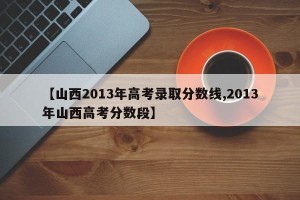 【山西2013年高考录取分数线,2013年山西高考分数段】