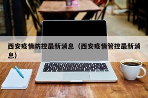 西安疫情防控最新消息（西安疫情管控最新消息）