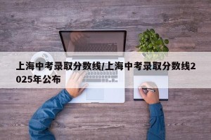 上海中考录取分数线/上海中考录取分数线2025年公布