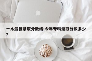 一本最低录取分数线:今年专科录取分数多少?