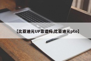【比亚迪元UP靠谱吗,比亚迪元pto】
