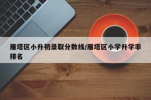 雁塔区小升初录取分数线/雁塔区小学升学率排名