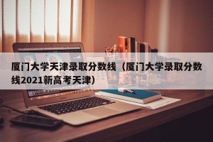 厦门大学天津录取分数线（厦门大学录取分数线2021新高考天津）