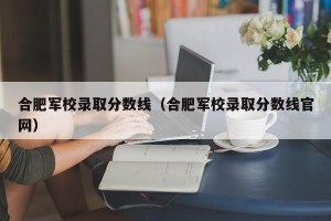 合肥军校录取分数线（合肥军校录取分数线官网）