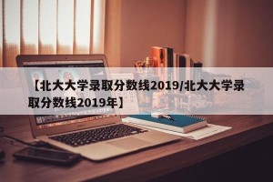 【北大大学录取分数线2019/北大大学录取分数线2019年】