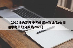 【2017汕头潮阳中考录取分数线/汕头潮阳中考录取分数线2021】