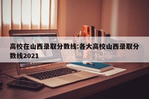 高校在山西录取分数线:各大高校山西录取分数线2021