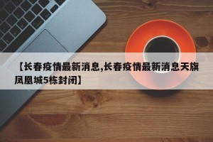 【长春疫情最新消息,长春疫情最新消息天旗凤凰城5栋封闭】