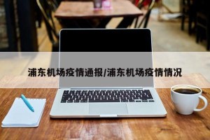浦东机场疫情通报/浦东机场疫情情况