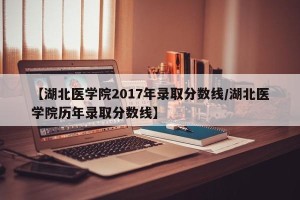 【湖北医学院2017年录取分数线/湖北医学院历年录取分数线】