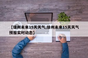 【徐州未来15天天气,徐州未来15天天气预报实时动态】