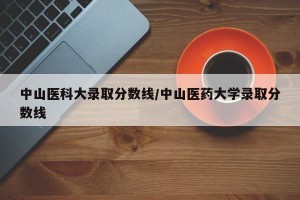 中山医科大录取分数线/中山医药大学录取分数线