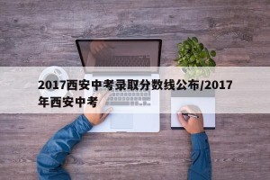 2017西安中考录取分数线公布/2017年西安中考