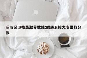 昭阳区卫校录取分数线:昭通卫校大专录取分数