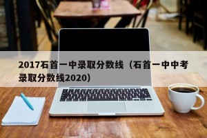 2017石首一中录取分数线（石首一中中考录取分数线2020）