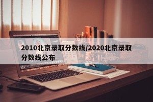 2010北京录取分数线/2020北京录取分数线公布