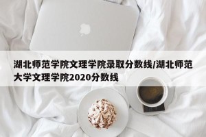 湖北师范学院文理学院录取分数线/湖北师范大学文理学院2020分数线