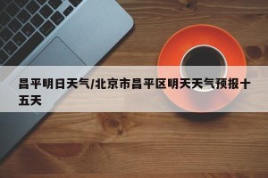 昌平明日天气/北京市昌平区明天天气预报十五天