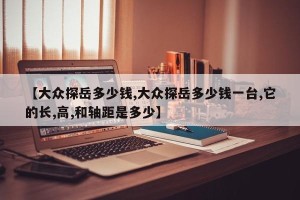 【大众探岳多少钱,大众探岳多少钱一台,它的长,高,和轴距是多少】