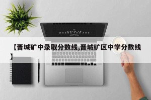 【晋城矿中录取分数线,晋城矿区中学分数线】
