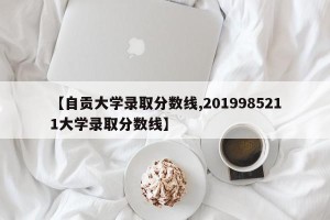 【自贡大学录取分数线,2019985211大学录取分数线】