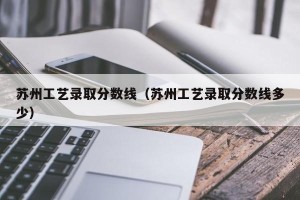 苏州工艺录取分数线（苏州工艺录取分数线多少）