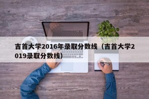 吉首大学2016年录取分数线（吉首大学2019录取分数线）
