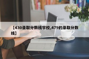 【430录取分数线学校,479的录取分数线】