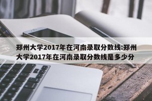 郑州大学2017年在河南录取分数线:郑州大学2017年在河南录取分数线是多少分